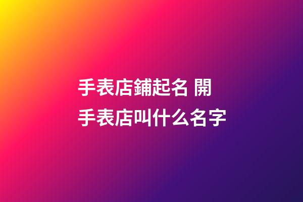 手表店鋪起名 開手表店叫什么名字-第1張-店鋪起名-玄機派